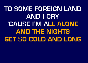 T0 SOME FOREIGN LAND
AND I CRY
'CAUSE I'M ALL ALONE
AND THE NIGHTS
GET SO COLD AND LONG