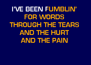 I'VE BEEN FUMBLIN'
FOR WORDS
THROUGH THE TEARS
ntND THE HURT
AND THE PAIN