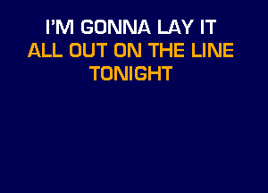 I'M GONNA LAY IT
ALL OUT ON THE LINE
TONIGHT