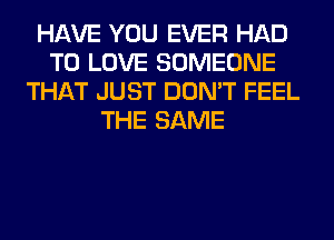 HAVE YOU EVER HAD
TO LOVE SOMEONE
THAT JUST DON'T FEEL
THE SAME