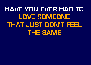 HAVE YOU EVER HAD TO
LOVE SOMEONE
THAT JUST DON'T FEEL
THE SAME