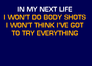 IN MY NEXT LIFE
I WON'T DO BODY SHOTS
I WON'T THINK I'VE GOT
TO TRY EVERYTHING