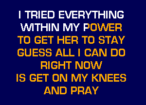 I TRIED EVERYTHING

1WITHIN MY POWER

TO GET HER TO STAY

GUESS ALL I CAN DO
RIGHT NOW

IS GET ON MY KNEES
AND PRAY