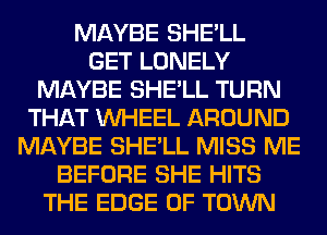 MAYBE SHE'LL
GET LONELY
MAYBE SHE'LL TURN
THAT WHEEL AROUND
MAYBE SHE'LL MISS ME
BEFORE SHE HITS
THE EDGE OF TOWN