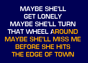 MAYBE SHE'LL
GET LONELY
MAYBE SHE'LL TURN
THAT WHEEL AROUND
MAYBE SHE'LL MISS ME
BEFORE SHE HITS
THE EDGE OF TOWN