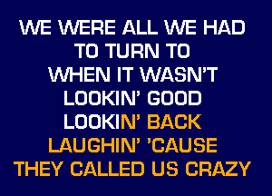 WE WERE ALL WE HAD
TO TURN T0
WHEN IT WASN'T
LOOKIN' GOOD
LOOKIN' BACK
LAUGHIN' 'CAUSE
THEY CALLED US CRAZY