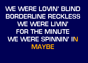 WE WERE LOVIN' BLIND
BORDERLINE RECKLESS
WE WERE LIVIN'
FOR THE MINUTE
WE WERE SPINNIM IN
MAYBE