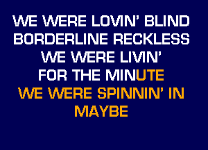 WE WERE LOVIN' BLIND
BORDERLINE RECKLESS
WE WERE LIVIN'
FOR THE MINUTE
WE WERE SPINNIM IN
MAYBE