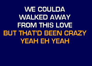 WE COULDA
WALKED AWAY
FROM THIS LOVE

BUT THAT'D BEEN CRAZY
YEAH EH YEAH