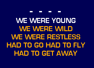 WE WERE YOUNG
WE WERE WILD
WE WERE RESTLESS
HAD TO GO HAD TO FLY
HAD TO GET AWAY