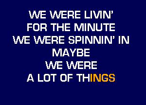 WE WERE LIVIN'
FOR THE MINUTE
WE WERE SPINNIM IN
MAYBE
WE WERE
A LOT OF THINGS