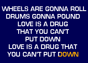 WHEELS ARE GONNA ROLL
DRUMS GONNA POUND
LOVE IS A DRUG
THAT YOU CAN'T
PUT DOWN
LOVE IS A DRUG THAT
YOU CAN'T PUT DOWN