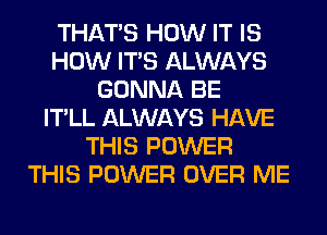 THAT'S HOW IT IS
HOW ITS ALWAYS
GONNA BE
IT'LL ALWAYS HAVE
THIS POWER
THIS POWER OVER ME