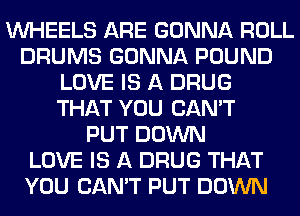 WHEELS ARE GONNA ROLL
DRUMS GONNA POUND
LOVE IS A DRUG
THAT YOU CAN'T
PUT DOWN
LOVE IS A DRUG THAT
YOU CAN'T PUT DOWN