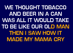 WE THOUGHT TOBACCO
AND BEER IN A CAN
WAS ALL IT WOULD TAKE
TO BE LIKE OUR OLD MAN
THEN I SAW HOW IT
MADE MY MAMA CRY