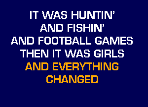 IT WAS HUNTIN'
AND FISHIN'

AND FOOTBALL GAMES
THEN IT WAS GIRLS
AND EVERYTHING
CHANGED