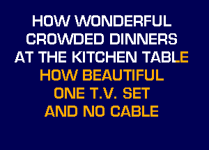 HOW WONDERFUL
CROWDED DINNERS
AT THE KITCHEN TABLE
HOW BEAUTIFUL
ONE T.V. SET
AND NO CABLE