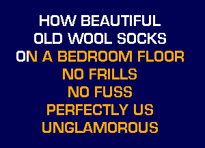 HOW BEAUTIFUL
OLD WOOL SOCKS
ON A BEDROOM FLOOR
N0 FRILLS
N0 FUSS
PERFECTLY US
UNGLAMOROUS