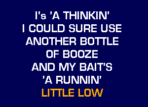 l's 'A THINKIN'

I COULD SURE USE
ANOTHER BOTTLE
0F BOOZE
AND MY BAIT'S
'A RUNNIN'
LITI'LE LOW