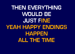 THEN EVERYTHING
WOULD BE
JUST FINE
YEAH HAPPY ENDINGS
HAPPEN
ALL THE TIME