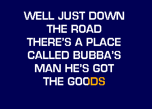 WELL JUST DOWN
THE ROAD
THERE'S A PLACE
CALLED BUBBA'S
MAN HE'S GOT
THE GOODS
