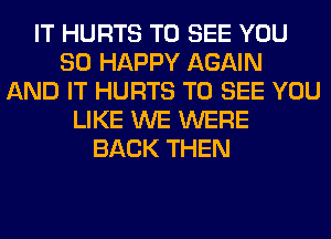 IT HURTS TO SEE YOU
SO HAPPY AGAIN
AND IT HURTS TO SEE YOU
LIKE WE WERE
BACK THEN