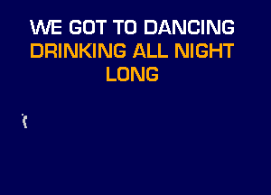 1MME GOT TO DANCING
DRINKING ALL NIGHT
LONG