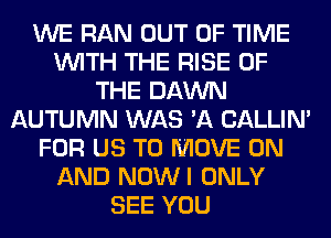 WE RAN OUT OF TIME
WITH THE RISE OF
THE DAWN
AUTUMN WAS 'A CALLIN'
FOR US TO MOVE ON
AND NOWI ONLY
SEE YOU