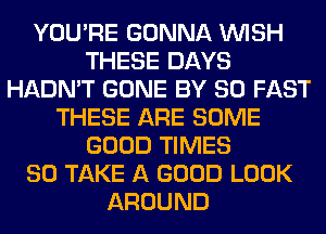 YOU'RE GONNA WISH
THESE DAYS
HADN'T GONE BY 80 FAST
THESE ARE SOME
GOOD TIMES
80 TAKE A GOOD LOOK
AROUND