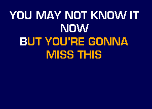 YOU MAY NOT KNOW IT
NOW
BUT YOU'RE GONNA

MISS THIS