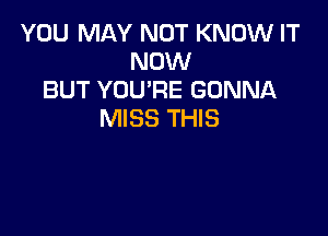 YOU MAY NOT KNOW IT
NOW
BUT YOU'RE GONNA

MISS THIS