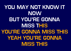 YOU MAY NOT KNOW IT
NOW
BUT YOU'RE GONNA
MISS THIS
YOU'RE GONNA MISS THIS
YEAH YOU'RE GONNA
MISS THIS