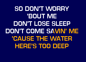 SO DON'T WORRY
'BOUT ME
DON'T LOSE SLEEP
DON'T COME SAVIN' ME
'CAUSE THE WATER
HERES T00 DEEP