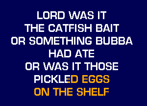 LORD WAS IT
THE CATFISH BAIT
0R SOMETHING BUBBA
HAD ATE
0R WAS IT THOSE
PICKLED EGGS
ON THE SHELF