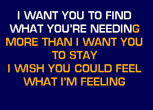 I WANT YOU TO FIND
INHAT YOU'RE NEEDING
MORE THAN I WANT YOU
TO STAY
I INISH YOU COULD FEEL
INHAT I'M FEELING