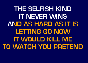 THE SELFISH KIND
IT NEVER WINS
AND AS HARD AS IT IS
LETTING GO NOW
IT WOULD KILL ME
TO WATCH YOU PRETEND