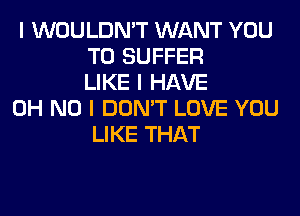 I WOULDN'T WANT YOU
TO SUFFER
LIKE I HAVE

OH NO I DON'T LOVE YOU
LIKE THAT