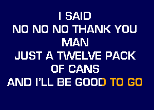 I SAID
N0 N0 N0 THANK YOU
MAN
JUST A TWELVE PACK
OF CANS
AND I'LL BE GOOD TO GO