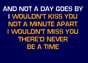 AND NOT A DAY GOES BY
I WOULDN'T KISS YOU
NOT A MINUTE APART
I WOULDN'T MISS YOU

THERE'D NEVER
BE A TIME