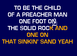 TO BE THE CHILD
OF A PREACHER MAN
ONE FOOT UNI
THE SOLID ROCWAND
ONE ON
THAT SINKIN' SAND YEAH