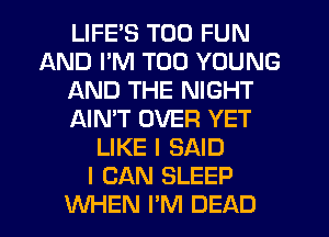 LIFE'S T00 FUN
AND PM T00 YOUNG
AND THE NIGHT
AIN'T OVER YET
LIKE I SAID
I CAN SLEEP
WHEN I'M DEAD
