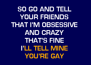 30 GO AND TELL
YOUR FRIENDS
THAT I'M OBSESSIVE
AND CRAZY
THAT'S FINE
I'LL TELL MINE
YOU'RE GAY