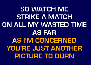 SO WATCH ME
STRIKE A MATCH
ON ALL MY WASTED TIME
AS FAR
AS I'M CONCERNED
YOU'RE JUST ANOTHER
PICTURE T0 BURN