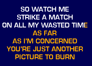 SO WATCH ME
STRIKE A MATCH
ON ALL MY WASTED TIME
AS FAR
AS I'M CONCERNED
YOU'RE JUST ANOTHER
PICTURE T0 BURN