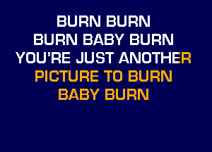BURN BURN
BURN BABY BURN
YOU'RE JUST ANOTHER
PICTURE T0 BURN
BABY BURN