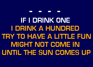 IF I DRINK ONE
I DRINK A HUNDRED
TRY TO HAVE A LITTLE FUN
MIGHT NOT COME IN
UNTIL THE SUN COMES UP