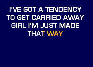 I'VE GOT A TENDENCY
TO GET CARRIED AWAY
GIRL I'M JUST MADE
THAT WAY