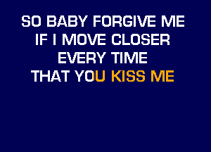 SO BABY FORGIVE ME
IF I MOVE CLOSER
EVERY TIME
THAT YOU KISS ME