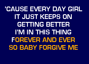 'CAUSE EVERY DAY GIRL
IT JUST KEEPS 0N
GETTING BETTER
I'M IN THIS THING
FOREVER AND EVER
SO BABY FORGIVE ME