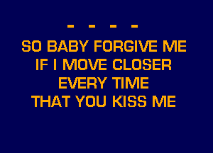 SO BABY FORGIVE ME
IF I MOVE CLOSER
EVERY TIME
THAT YOU KISS ME